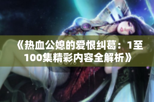 《热血公媳的爱恨纠葛：1至100集精彩内容全解析》