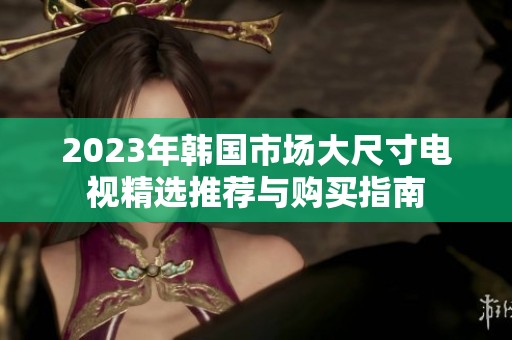 2023年韩国市场大尺寸电视精选推荐与购买指南