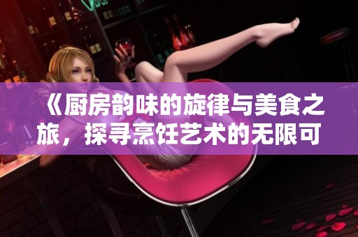《厨房韵味的旋律与美食之旅，探寻烹饪艺术的无限可能》