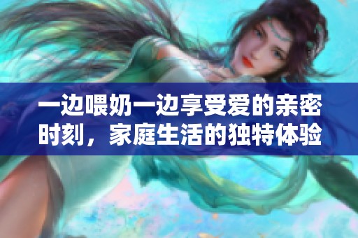一边喂奶一边享受爱的亲密时刻，家庭生活的独特体验