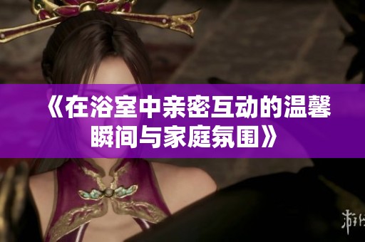 《在浴室中亲密互动的温馨瞬间与家庭氛围》