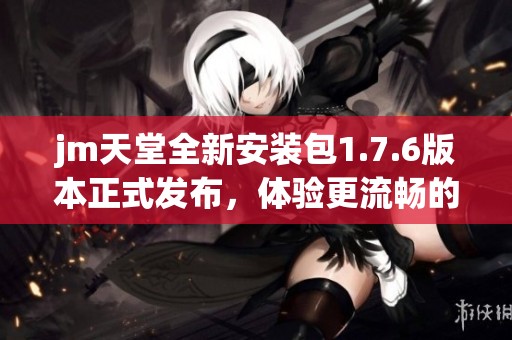 jm天堂全新安装包1.7.6版本正式发布，体验更流畅的使用感受