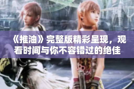 《推油》完整版精彩呈现，观看时间与你不容错过的绝佳体验