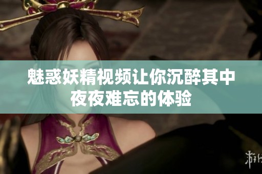 魅惑妖精视频让你沉醉其中夜夜难忘的体验