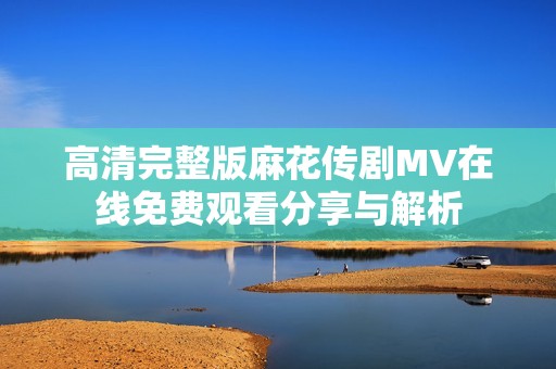 高清完整版麻花传剧MV在线免费观看分享与解析