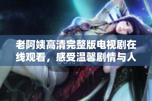 老阿姨高清完整版电视剧在线观看，感受温馨剧情与人生哲理
