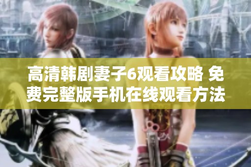 高清韩剧妻子6观看攻略 免费完整版手机在线观看方法揭秘