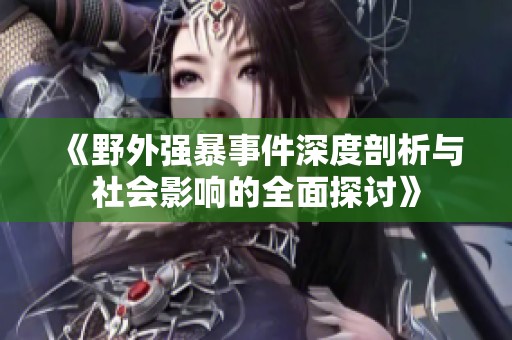 《野外强暴事件深度剖析与社会影响的全面探讨》