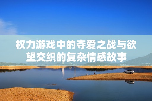权力游戏中的夺爱之战与欲望交织的复杂情感故事
