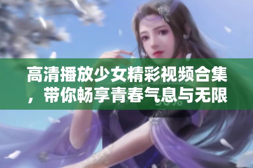 高清播放少女精彩视频合集，带你畅享青春气息与无限魅力