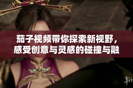 茄子视频带你探索新视野，感受创意与灵感的碰撞与融合