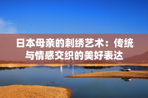 日本母亲的刺绣艺术：传统与情感交织的美好表达