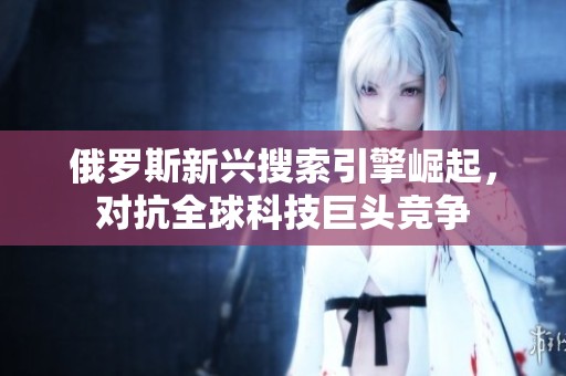 俄罗斯新兴搜索引擎崛起，对抗全球科技巨头竞争
