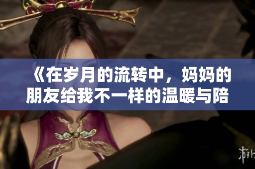 《在岁月的流转中，妈妈的朋友给我不一样的温暖与陪伴》