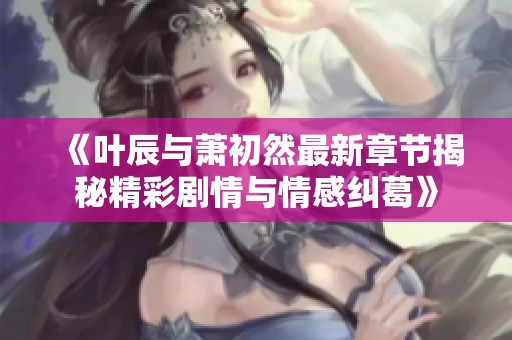 《叶辰与萧初然最新章节揭秘精彩剧情与情感纠葛》