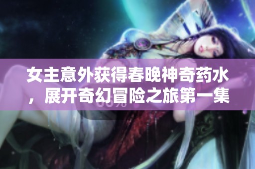 女主意外获得春晚神奇药水，展开奇幻冒险之旅第一集