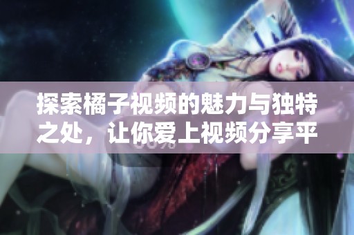 探索橘子视频的魅力与独特之处，让你爱上视频分享平台