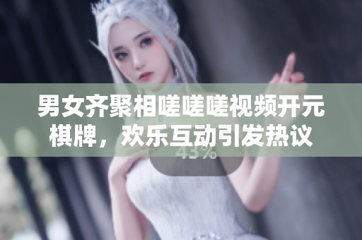 男女齐聚相嗟嗟嗟视频开元棋牌，欢乐互动引发热议