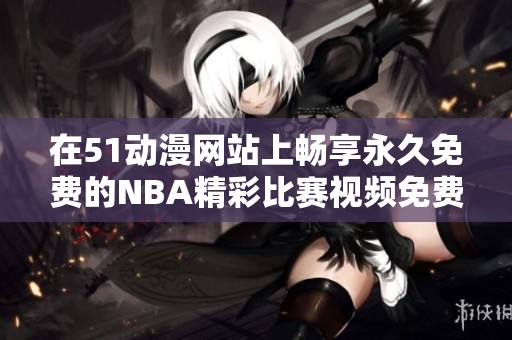在51动漫网站上畅享永久免费的NBA精彩比赛视频免费观看体验