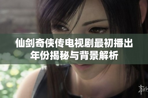 仙剑奇侠传电视剧最初播出年份揭秘与背景解析